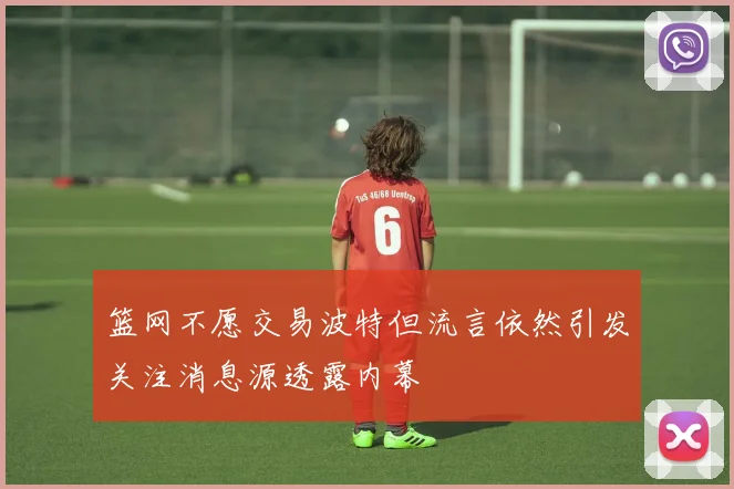 篮网不愿交易波特但流言依然引发关注消息源透露内幕