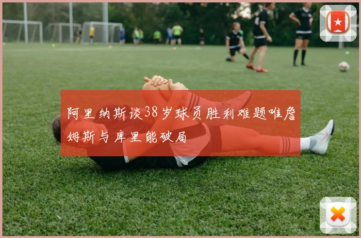 阿里纳斯谈38岁球员胜利难题唯詹姆斯与库里能破局