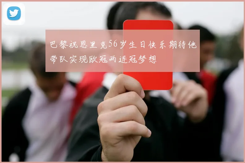 巴黎祝恩里克56岁生日快乐期待他带队实现欧冠两连冠梦想