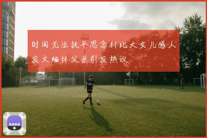 时间无法抚平思念科比大女儿感人发文缅怀父亲引发热议
