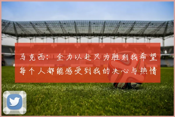 马克西：全力以赴只为胜利我希望每个人都能感受到我的决心与热情