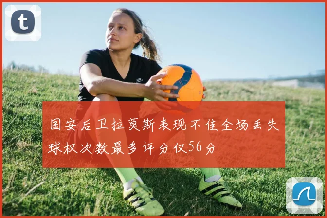 国安后卫拉莫斯表现不佳全场丢失球权次数最多评分仅56分